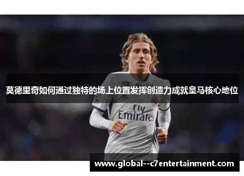 莫德里奇如何通过独特的场上位置发挥创造力成就皇马核心地位 莫德里奇如何通过独特的场上位置发挥创造力成就皇马核心地位