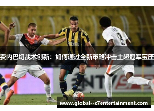 费内巴切战术创新：如何通过全新策略冲击土超冠军宝座