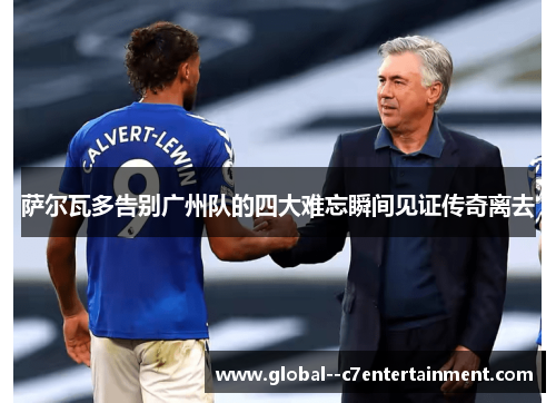 萨尔瓦多告别广州队的四大难忘瞬间见证传奇离去