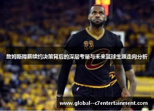 詹姆斯降薪续约决策背后的深层考量与未来篮球生涯走向分析 詹姆斯降薪续约决策背后的深层考量与未来篮球生涯走向分析