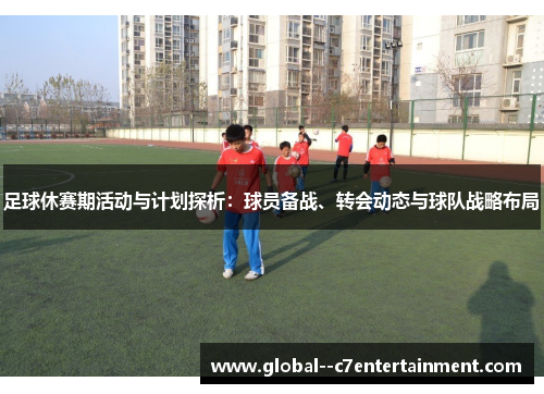 足球休赛期活动与计划探析:球员备战、转会动态与球队战略布局 足球休赛期活动与计划探析:球员备战、转会动态与球队战略布局