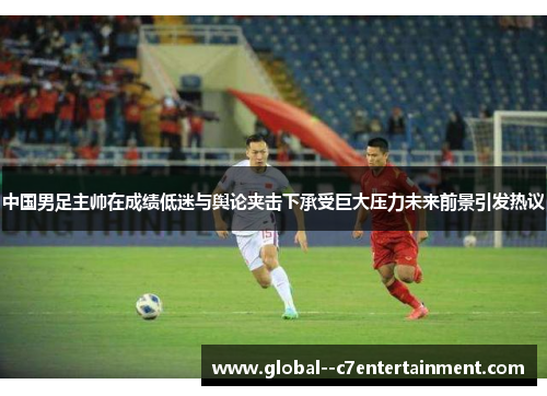 中国男足主帅在成绩低迷与舆论夹击下承受巨大压力未来前景引发热议 中国男足主帅在成绩低迷与舆论夹击下承受巨大压力未来前景引发热议