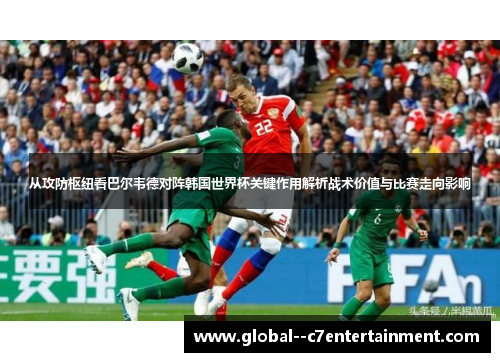 从攻防枢纽看巴尔韦德对阵韩国世界杯关键作用解析战术价值与比赛走向影响