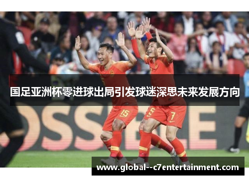 国足亚洲杯零进球出局引发球迷深思未来发展方向 国足亚洲杯零进球出局引发球迷深思未来发展方向
