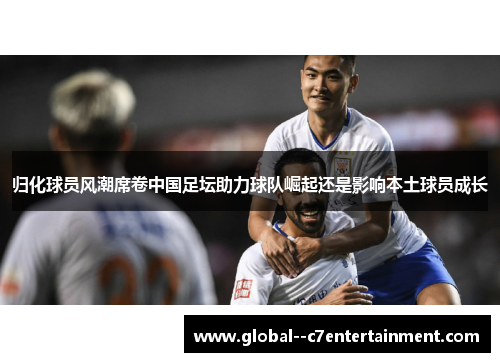 归化球员风潮席卷中国足坛助力球队崛起还是影响本土球员成长 归化球员风潮席卷中国足坛助力球队崛起还是影响本土球员成长