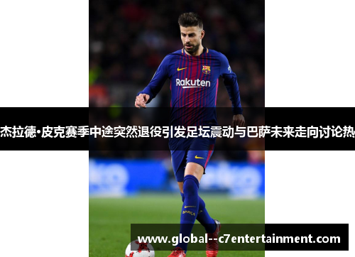 杰拉德·皮克赛季中途突然退役引发足坛震动与巴萨未来走向讨论热