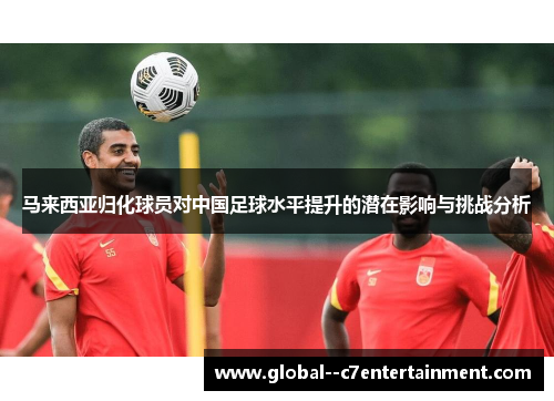 马来西亚归化球员对中国足球水平提升的潜在影响与挑战分析 马来西亚归化球员对中国足球水平提升的潜在影响与挑战分析