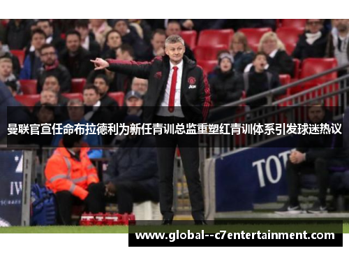 曼联官宣任命布拉德利为新任青训总监重塑红青训体系引发球迷热议