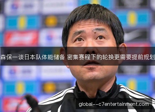 森保一谈日本队体能储备 密集赛程下的轮换更需要提前规划